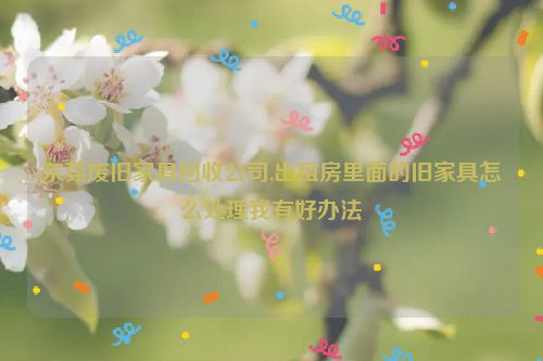 东莞废旧家具回收公司,出租房里面的旧家具怎么处理我有好办法